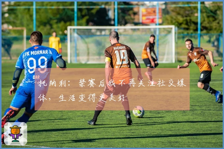 托纳利：禁赛后我不再关注社交媒体，生活变得更美好