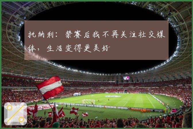 托纳利：禁赛后我不再关注社交媒体，生活变得更美好